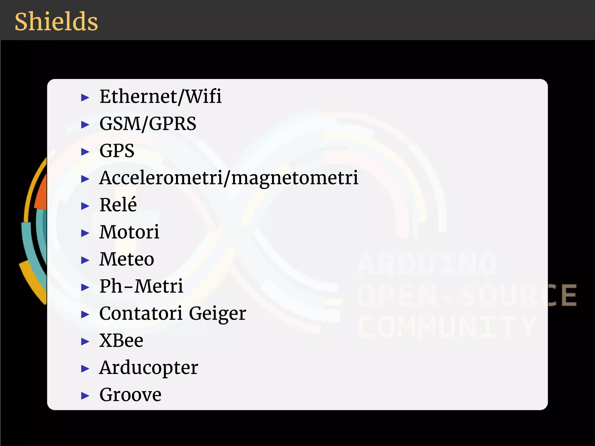 Shields 
◮ Ethernet/Wi 
◮ GSM/GPRS 
◮ GPS 
◮ Accelerometri/magnetometri 
◮ Relé 
◮ Motori 
◮ Meteo 
◮ Ph-Metri 
◮ Contatori Geiger 
◮ XBee 
◮ Arducopter 
◮ Groove 
 