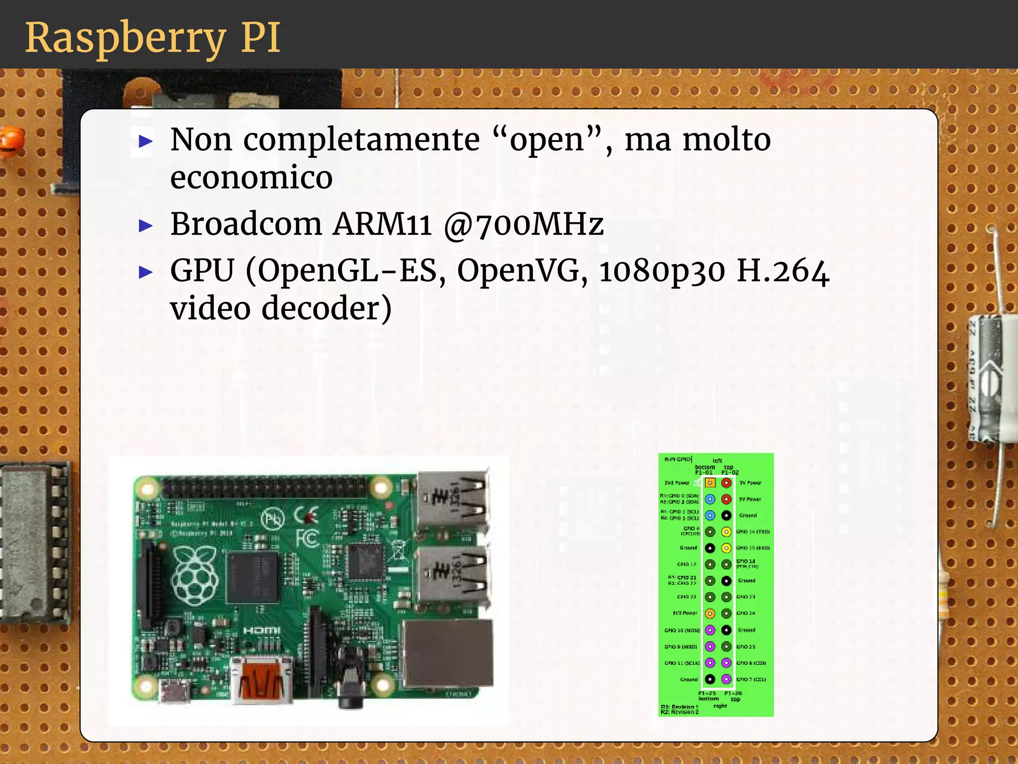 Raspberry PI 
◮ Non completamente “open”, ma molto 
economico 
◮ Broadcom ARM11 @700MHz 
◮ GPU (OpenGL-ES, OpenVG, 1080p30 H.264 
video decoder) 
 