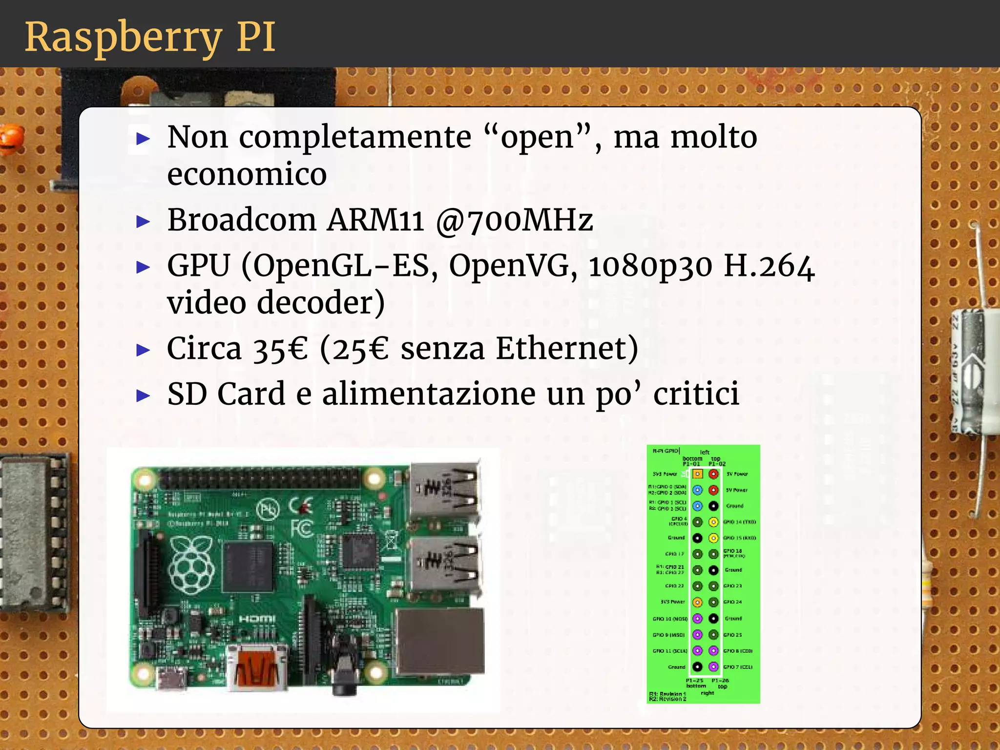 Raspberry PI 
◮ Non completamente “open”, ma molto 
economico 
◮ Broadcom ARM11 @700MHz 
◮ GPU (OpenGL-ES, OpenVG, 1080p30 H.264 
video decoder) 
◮ Circa 35€ (25€ senza Ethernet) 
◮ SD Card e alimentazione un po’ critici 
 