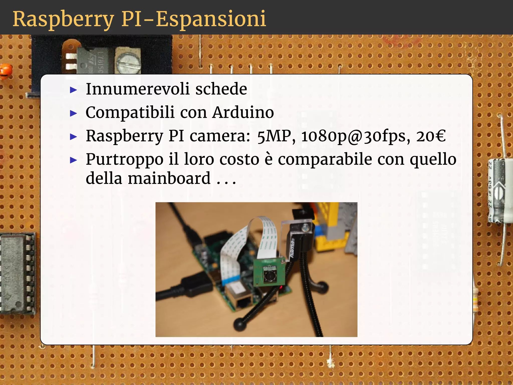 Raspberry PI-Espansioni 
◮ Innumerevoli schede 
◮ Compatibili con Arduino 
◮ Raspberry PI camera: 5MP, 1080p@30fps, 20€ 
◮ Purtroppo il loro costo è comparabile con quello 
della mainboard . . . 
 