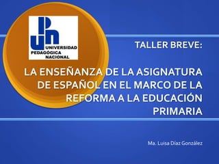 TALLER BREVE:LA ENSEÑANZA DE LA ASIGNATURA DE ESPAÑOL EN EL MARCO DE LA REFORMA A LA EDUCACIÓN PRIMARIA Ma. Luisa Díaz González 