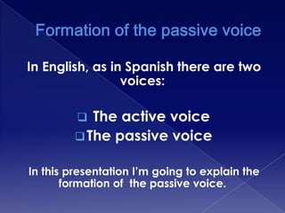 In English, as in Spanish there are two
voices:

The active voice
 The passive voice


In this presentation I’m going to explain the
formation of the passive voice.

 