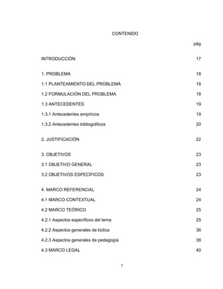 7
CONTENIDO
pág.
INTRODUCCIÓN 17
1. PROBLEMA 18
1.1 PLANTEAMIENTO DEL PROBLEMA 18
1.2 FORMULACIÓN DEL PROBLEMA 18
1.3 ANTECEDENTES 19
1.3.1 Antecedentes empíricos 19
1.3.2 Antecedentes bibliográficos 20
2. JUSTIFICACIÓN 22
3. OBJETIVOS 23
3.1 OBJETIVO GENERAL 23
3.2 OBJETIVOS ESPECÍFICOS 23
4. MARCO REFERENCIAL 24
4.1 MARCO CONTEXTUAL 24
4.2 MARCO TEÓRICO 25
4.2.1 Aspectos específicos del tema 25
4.2.2 Aspectos generales de lúdica 36
4.2.3 Aspectos generales de pedagogía 38
4.3 MARCO LEGAL 40
 