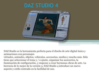 DAZ STUDIO 4
DAZ Studio es la herramienta perfecta para el diseño de arte digital única y
animaciones con personajes
virtuales, animales, objetos, vehículos, accesorios, medios y mucho más. Sólo
tiene que seleccionar el tema y / o ajuste, organizar los accesorios, la
iluminación de configuración, y empezar a crear hermosas obras de arte. La
herencia de lo mejor de la versión 3, DAZ Studio 4 introduce un nuevo
aspecto y estilo centrado en la facilidad de uso.
 