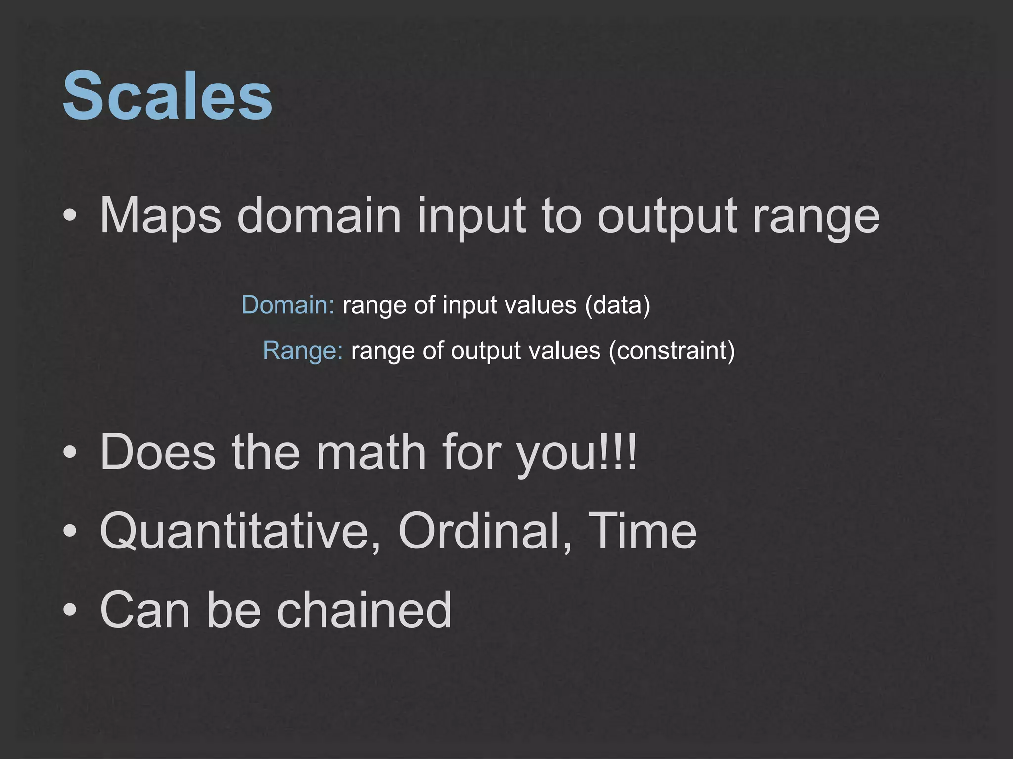 Scales 
• Maps domain input to output range 
Domain: range of input values (data) 
Range: range of output values (constraint) 
• Does the math for you!!! 
• Quantitative, Ordinal, Time 
• Can be chained 
 