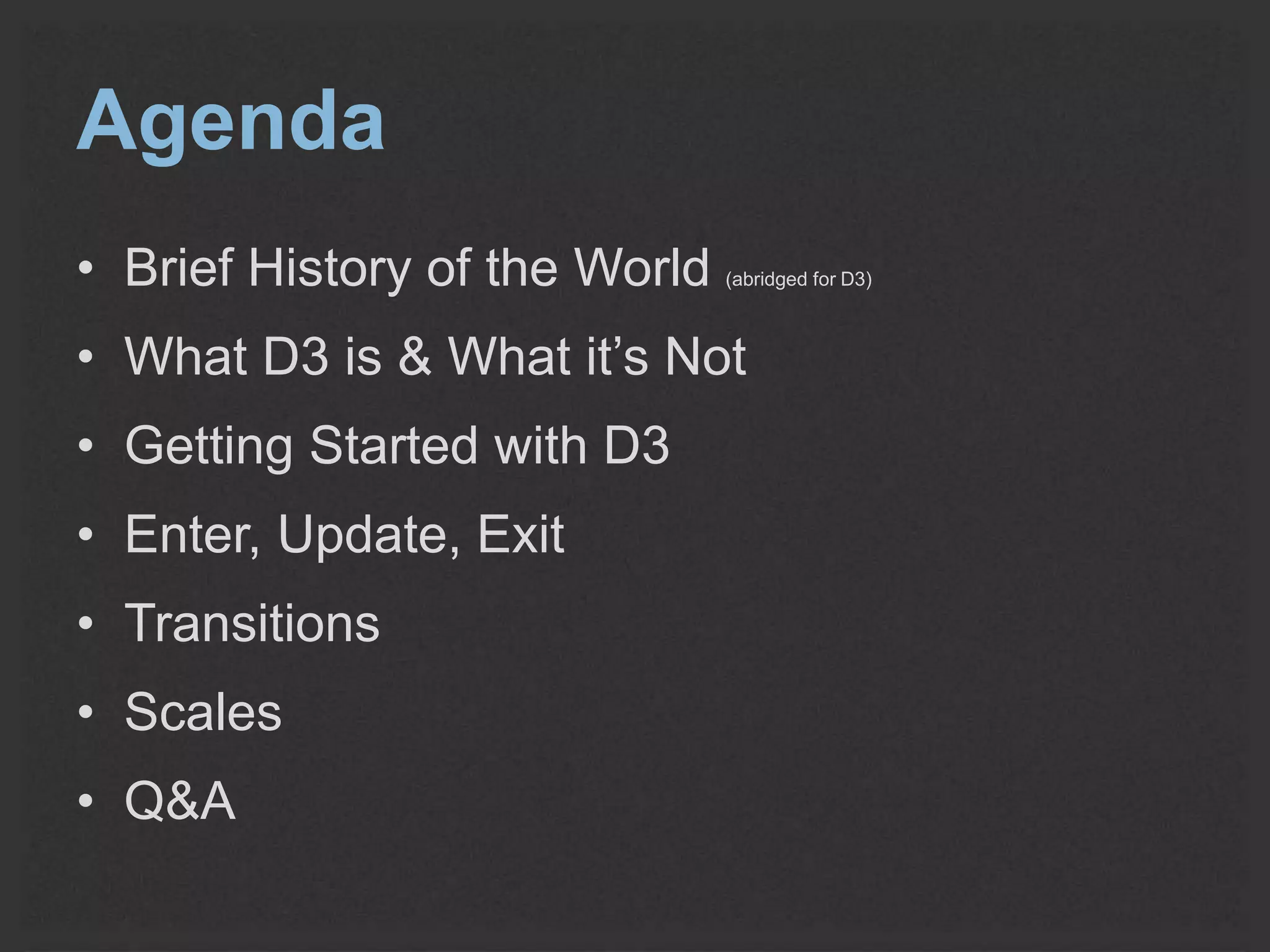 Agenda 
• Brief History of the World (abridged for D3) 
• What D3 is & What it’s Not 
• Getting Started with D3 
• Enter, Update, Exit 
• Transitions 
• Scales 
• Q&A 
 