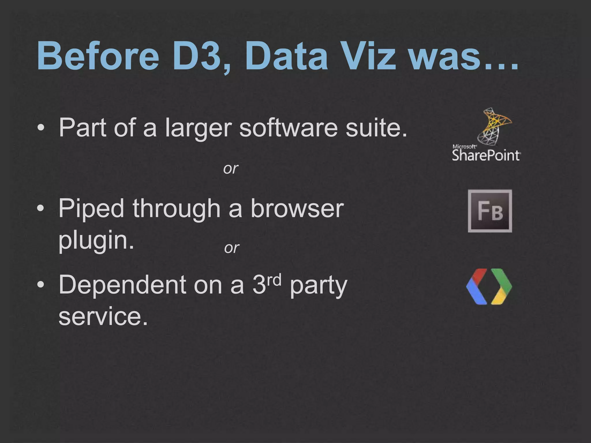 Before D3, Data Viz was… 
• Part of a larger software suite. 
or 
• Piped through a browser 
plugin. 
or 
• Dependent on a 3rd party 
service. 
 