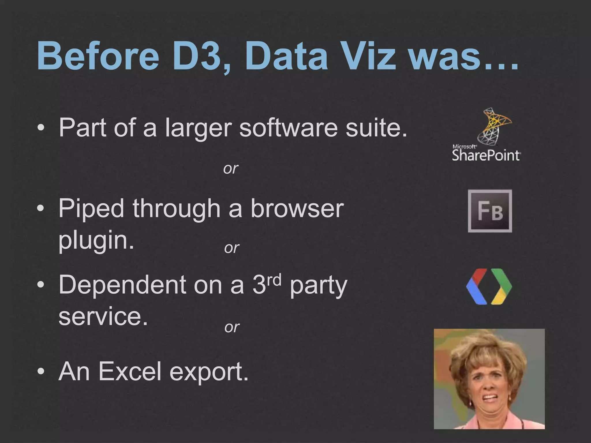Before D3, Data Viz was… 
• Part of a larger software suite. 
or 
• Piped through a browser 
plugin. 
or 
• Dependent on a 3rd party 
service. 
or 
• An Excel export. 
 