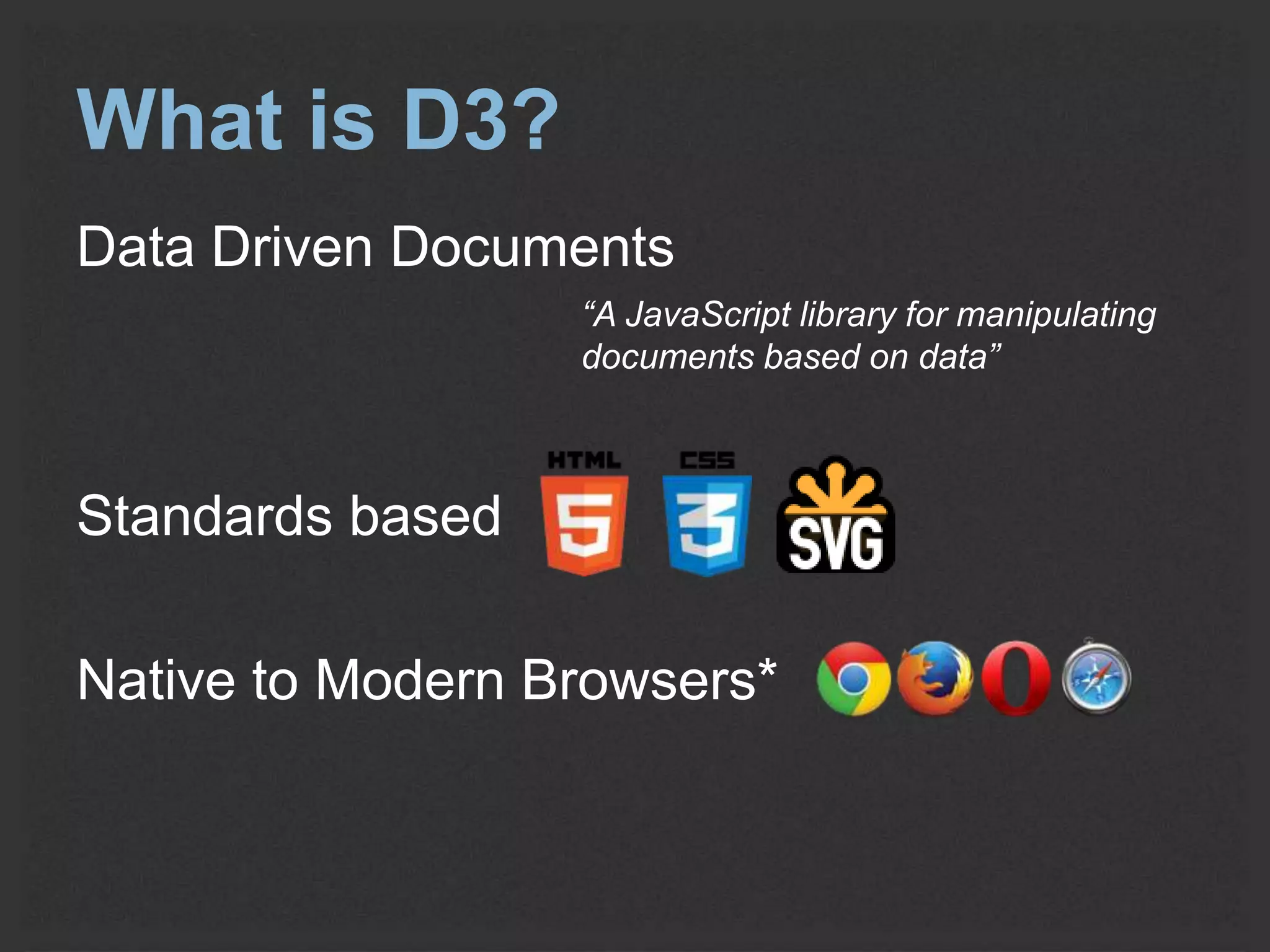What is D3? 
Data Driven Documents 
“A JavaScript library for manipulating 
documents based on data” 
Standards based 
Native to Modern Browsers* 
 