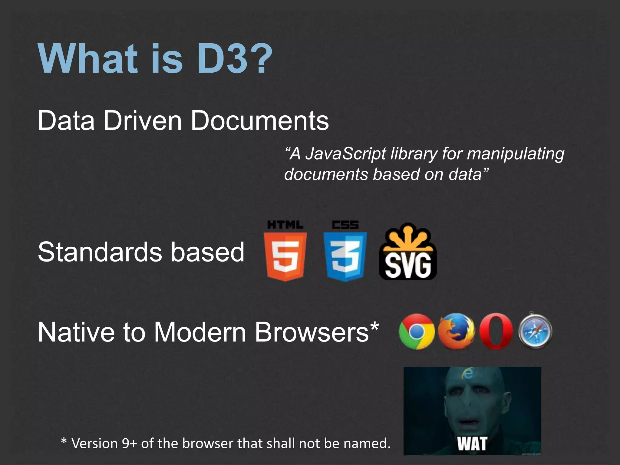 What is D3? 
Data Driven Documents 
“A JavaScript library for manipulating 
documents based on data” 
Standards based 
Native to Modern Browsers* 
* Version 9+ of the browser that shall not be named. 
 