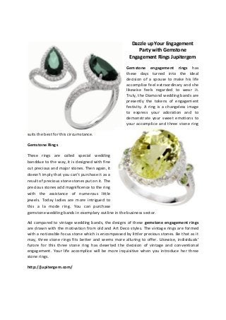 Dazzle up Your Engagement
Party with Gemstone
Engagement Rings Jupitergem
Gemstone engagement rings has
these days turned into the ideal
decision of a spouse to make his life
accomplice feel extraordinary and she
likewise feels regarded to wear it.
Truly, the Diamond wedding bands are
presently the tokens of engagement
festivity. A ring is a changeless image
to express your adoration and to
demonstrate your sweet emotions to
your accomplice and three stone ring
suits the best for this circumstance.
Gemstone Rings
These rings are called special wedding
banddue to the way, it is designed with fine
cut precious and major stones. Then again, it
doesn't imply that you can't purchase it as a
result of precious stone stones put on it. The
precious stones add magnificence to the ring
with the assistance of numerous little
jewels. Today ladies are more intrigued to
this a la mode ring. You can purchase
gemstone wedding bands in exemplary outline in the business sector.
Ad compared to vintage wedding bands, the designs of these gemstone engagement rings
are drawn with the motivation from old and Art Deco styles. The vintage rings are formed
with a noticeable focus stone which is encompassed by littler precious stones. Be that as it
may, three stone rings fits better and seems more alluring to offer. Likewise, individuals'
furore for this three stone ring has deserted the decision of vintage and conventional
engagement. Your life accomplice will be more inquisitive when you introduce her three
stone rings.
http://jupitergem.com/
 