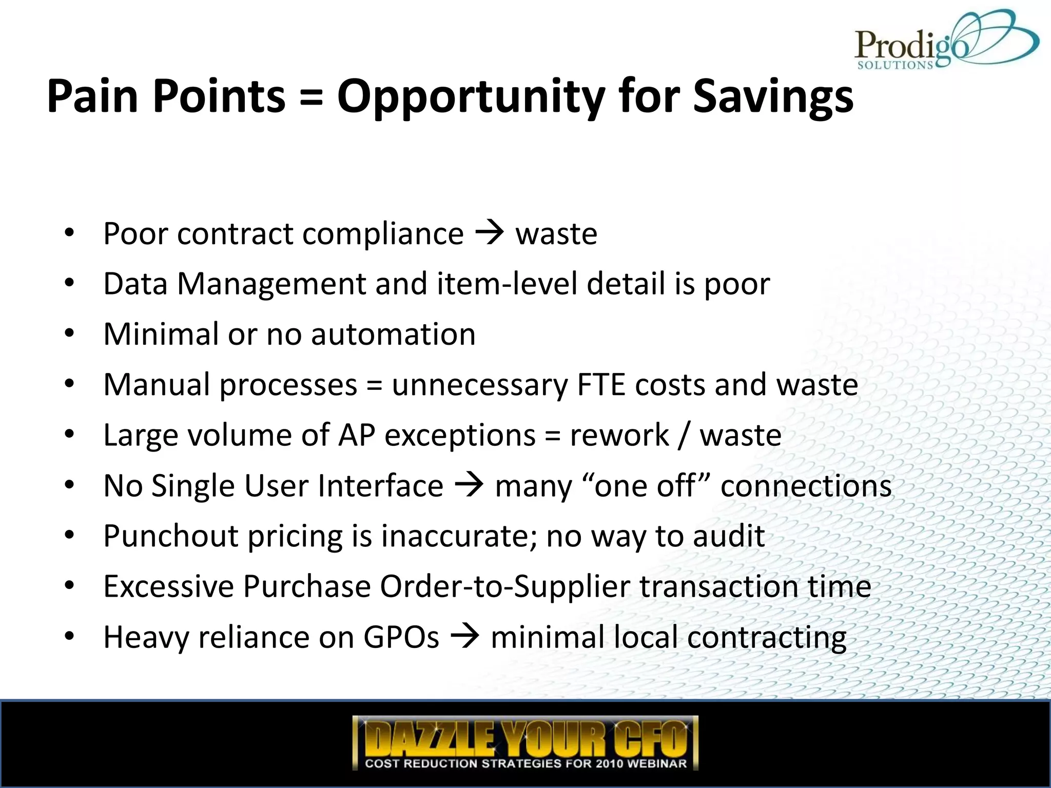 Pain Points = Opportunity for Savings

•   Poor contract compliance  waste
•   Data Management and item-level detail is poor
•   Minimal or no automation
•   Manual processes = unnecessary FTE costs and waste
•   Large volume of AP exceptions = rework / waste
•   No Single User Interface  many “one off” connections
•   Punchout pricing is inaccurate; no way to audit
•   Excessive Purchase Order-to-Supplier transaction time
•   Heavy reliance on GPOs  minimal local contracting
 