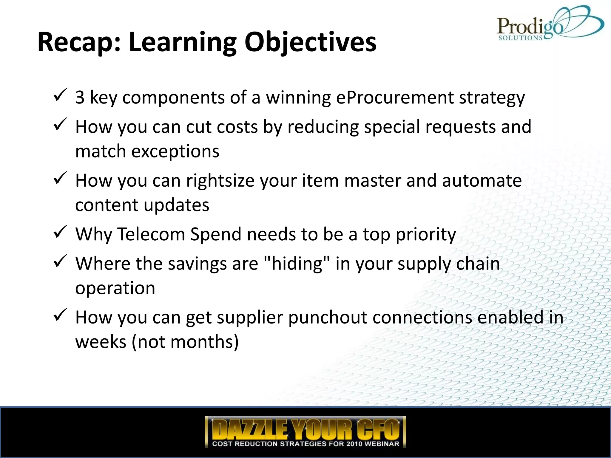 Recap: Learning Objectives
  3 key components of a winning eProcurement strategy
  How you can cut costs by reducing special requests and
   match exceptions
  How you can rightsize your item master and automate
   content updates
  Why Telecom Spend needs to be a top priority
  Where the savings are "hiding" in your supply chain
   operation
  How you can get supplier punchout connections enabled in
   weeks (not months)
 
