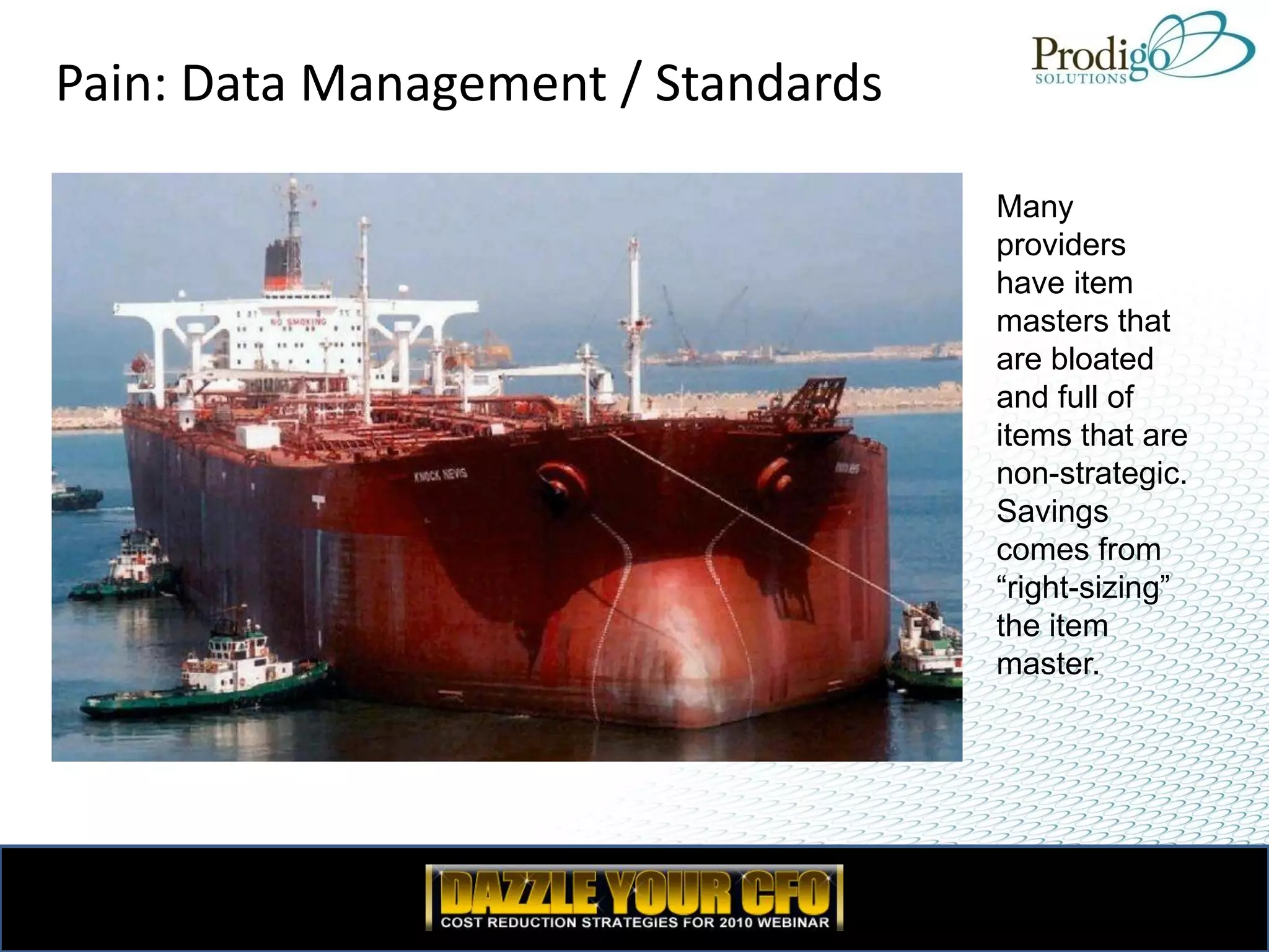 Pain: Data Management / Standards

                                    Many
                                    providers
                                    have item
                                    masters that
                                    are bloated
                                    and full of
                                    items that are
                                    non-strategic.
                                    Savings
                                    comes from
                                    “right-sizing”
                                    the item
                                    master.
 