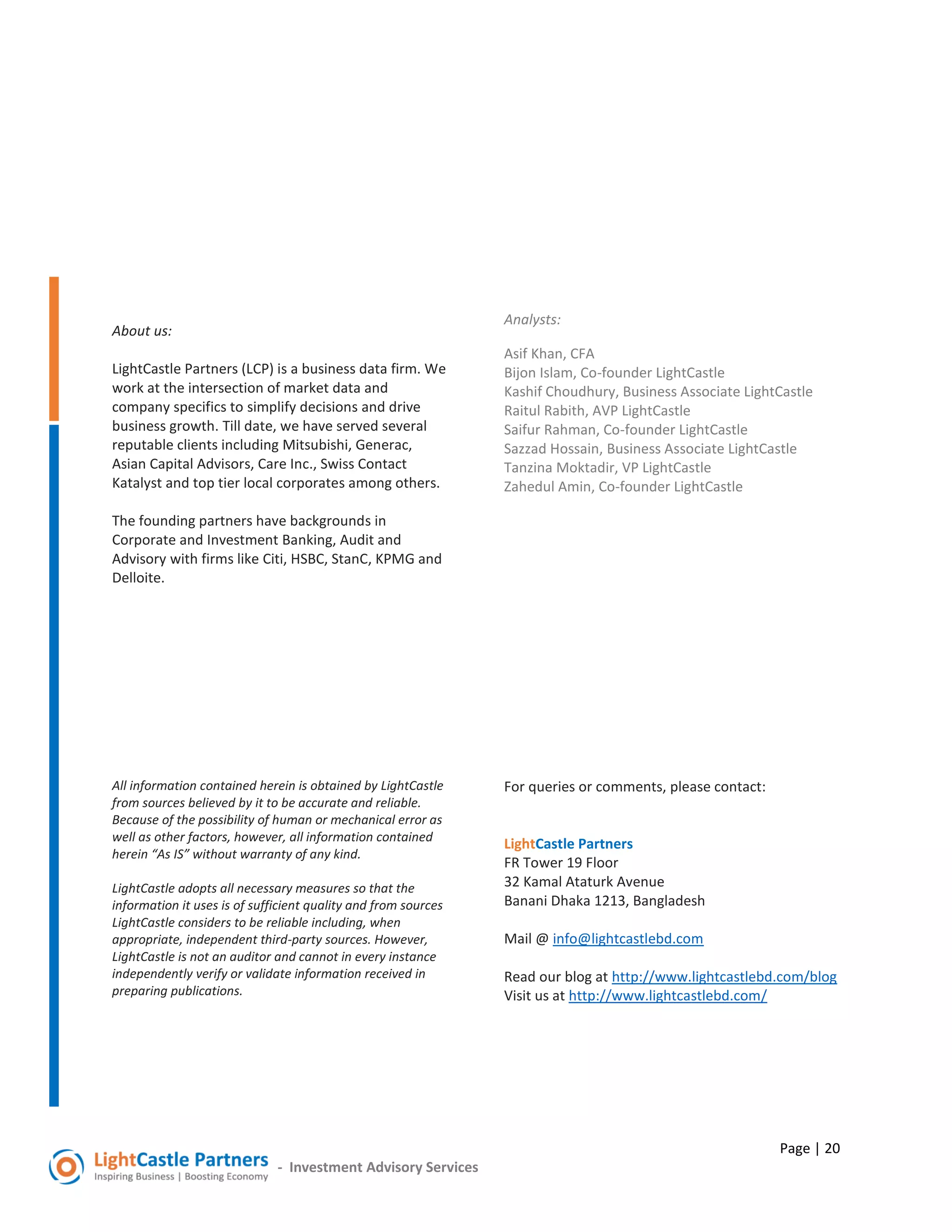 Page | 20
- Investment Advisory Services
About us:
LightCastle Partners (LCP) is a business data firm. We
work at the intersection of market data and
company specifics to simplify decisions and drive
business growth. Till date, we have served several
reputable clients including Mitsubishi, Generac,
Asian Capital Advisors, Care Inc., Swiss Contact
Katalyst and top tier local corporates among others.
The founding partners have backgrounds in
Corporate and Investment Banking, Audit and
Advisory with firms like Citi, HSBC, StanC, KPMG and
Delloite.
All information contained herein is obtained by LightCastle
from sources believed by it to be accurate and reliable.
Because of the possibility of human or mechanical error as
well as other factors, however, all information contained
herein “As IS” without warranty of any kind.
LightCastle adopts all necessary measures so that the
information it uses is of sufficient quality and from sources
LightCastle considers to be reliable including, when
appropriate, independent third-party sources. However,
LightCastle is not an auditor and cannot in every instance
independently verify or validate information received in
preparing publications.
Analysts:
Asif Khan, CFA
Bijon Islam, Co-founder LightCastle
Kashif Choudhury, Business Associate LightCastle
Raitul Rabith, AVP LightCastle
Saifur Rahman, Co-founder LightCastle
Sazzad Hossain, Business Associate LightCastle
Tanzina Moktadir, VP LightCastle
Zahedul Amin, Co-founder LightCastle
For queries or comments, please contact:
LightCastle Partners
FR Tower 19 Floor
32 Kamal Ataturk Avenue
Banani Dhaka 1213, Bangladesh
Mail @ info@lightcastlebd.com
Read our blog at http://www.lightcastlebd.com/blog
Visit us at http://www.lightcastlebd.com/
 