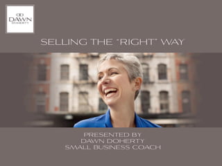 SELLING THE “RIGHT” WAY




       PRESENTED BY
      DAWN DOHERTY
   SMALL BUSINESS COACH
 