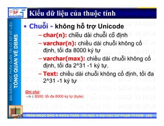UU
Kiểu dữ liệu của thuộc tính
ỗ ỗ
ỞDỮLiỆUỞDỮLiỆU
MSMS
• Chuỗi - không hỗ trợ Unicode
– char(n): chiều dài chuỗi cố định
NTRỊCƠSNTRỊCƠS
VỀDBMVỀDBM
– varchar(n): chiều dài chuỗi không cố
định, tối đa 8000 ký tự
HẦNQuẢNHẦNQuẢN
QUANVQUANV
– varchar(max): chiều dài chuỗi không cố
định, tối đa 2^31 -1 ký tự.
ề ỗ ố ố
NGNGHỌCPHHỌCPH
TỔNGQTỔNGQ
– Text: chiều dài chuỗi không cố định, tối đa
2^31 -1 ký tự
BÀIGIẢNBÀIGIẢN
TT
Ghi chú:
- n ≤ 8000: tối đa 8000 ký tự (byte)
TRẦN NGỌC BẢOTRẦN NGỌC BẢO KHOA TOÁNKHOA TOÁN --TIN HỌCTIN HỌC ĐẠI HỌC SƯ PHẠM TP.HCM (ĐẠI HỌC SƯ PHẠM TP.HCM (4343))TRẦN NGỌC BẢOTRẦN NGỌC BẢO KHOA TOÁNKHOA TOÁN --TIN HỌCTIN HỌC ĐẠI HỌC SƯ PHẠM TP.HCM (ĐẠI HỌC SƯ PHẠM TP.HCM (4343))
 