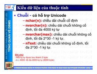 UU
Kiểu dữ liệu của thuộc tính
ỗ ỗ
ỞDỮLiỆUỞDỮLiỆU
MSMS
• Chuỗi - có hỗ trợ Unicode
– nchar(n): chiều dài chuỗi cố định
NTRỊCƠSNTRỊCƠS
VỀDBMVỀDBM
– nvarchar(n): chiều dài chuỗi không cố
định, tối đa 4000 ký tự
HẦNQuẢNHẦNQuẢN
QUANVQUANV
– nvarchar(max): chiều dài chuỗi không cố
định, tối đa 2^30 -1 ký tự.
ề ỗ ố ố
NGNGHỌCPHHỌCPH
TỔNGQTỔNGQ
– nText: chiều dài chuỗi không cố định, tối
đa 2^30 -1 ký tự.
BÀIGIẢNBÀIGIẢN
TT
Ghi chú:
- Mỗi ký tự được lưu thành 2 byte
- n ≤ 4000: tối đa 4000 ký tự (8000 byte)
TRẦN NGỌC BẢOTRẦN NGỌC BẢO KHOA TOÁNKHOA TOÁN --TIN HỌCTIN HỌC ĐẠI HỌC SƯ PHẠM TP.HCM (ĐẠI HỌC SƯ PHẠM TP.HCM (4444))TRẦN NGỌC BẢOTRẦN NGỌC BẢO KHOA TOÁNKHOA TOÁN --TIN HỌCTIN HỌC ĐẠI HỌC SƯ PHẠM TP.HCM (ĐẠI HỌC SƯ PHẠM TP.HCM (4444))
- n ≤ 4000: tối đa 4000 ký tự (8000 byte)
 