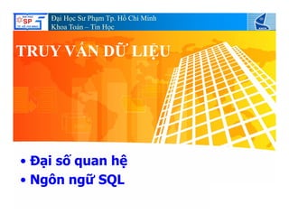 Đại Học Sư Phạm Tp. Hồ Chí Minh
Khoa Toán – Tin Học
TRUY VẤN DỮ LIỆUTRUY VẤN DỮ LIỆU
• Đại số quan hệ
• Ngôn ngữ SQL• Ngôn ngữ SQL
 