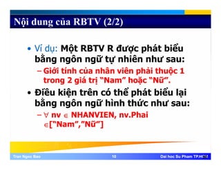 Nội dung của RBTV (2/2)
• Ví dụ: Một RBTV R được phát biểuụ ộ ợ p
bằng ngôn ngữ tự nhiên như sau:
– Giới tính của nhân viên phải thuộc 1p ộ
trong 2 giá trị “Nam” hoặc “Nữ”.
• Điều kiện trên có thể phát biểu lạiệ ó p ạ
bằng ngôn ngữ hình thức như sau:
– ∀ nv ∈ NHANVIEN, nv.Phai∀ nv ∈ NHANVIEN, nv.Phai
∈[“Nam”,”Nữ”]
Tran Ngoc BaoTran Ngoc Bao 1010 Dai hoc Su Pham TP.HCMDai hoc Su Pham TP.HCM10
 