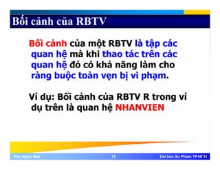 Bối cảnh của RBTV
Bối cảnh của một RBTV là tập các
quan hệ mà khi thao tác trên cácquan hệ mà khi thao tác trên các
quan hệ đó có khả năng làm cho
ràng buộc toàn vẹn bị vi phạmràng buộc toàn vẹn bị vi phạm.
Ví dụ: Bối cảnh của RBTV R trong víVí dụ: Bối cảnh của RBTV R trong ví
dụ trên là quan hệ NHANVIEN
Tran Ngoc BaoTran Ngoc Bao 1212 Dai hoc Su Pham TP.HCMDai hoc Su Pham TP.HCM12
 