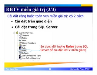 RBTV miền giá trị (3/3)
Cài đặt ràng buộc toàn vẹn miền giá trị: có 2 cách
• Cài đặt trên giao diện
• Cài đặt trong SQL Server
Sử dụng đối tượng Rules trong SQL
Server để cài đặt RBTV miền giá trị
Tran Ngoc BaoTran Ngoc Bao 2222 Dai hoc Su Pham TP.HCMDai hoc Su Pham TP.HCM22
 