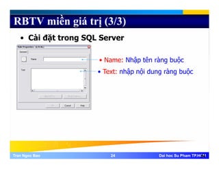 RBTV miền giá trị (3/3)
• Cài đặt trong SQL Server
• Name: Nhập tên ràng buộc
• Text: nhập nội dung ràng buộcText: nhập nội dung ràng buộc
Tran Ngoc BaoTran Ngoc Bao 2424 Dai hoc Su Pham TP.HCMDai hoc Su Pham TP.HCM24
 