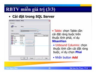 RBTV miền giá trị (3/3)
• Cài đặt trong SQL Server
• Table: chọn Table cần
cài đặt ràng buộc trên
thuộc tính phái, ví dụ
NhanVienNhanVien
• Unbound Columns: chọn
thuộc tính cần cài đặt ràng
b ộ í d h h ibuộc, ví dụ chọn Phai
• Nhấn button Add
Tran Ngoc BaoTran Ngoc Bao 2626 Dai hoc Su Pham TP.HCMDai hoc Su Pham TP.HCM26
 