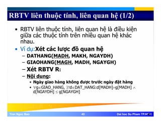 RBTV liên thuộc tính, liên quan hệ (1/2)
• RBTV liên thuộc tính, liên quan hệ là điều kiện
giữa các thuộc tính trên nhiều quan hệ khác
nhau.
• Ví dụ:Xét các lược đồ quan hệ
DATHANG(MADH MAKH NGAYDH)– DATHANG(MADH, MAKH, NGAYDH)
– GIAOHANG(MAGH, MADH, NGAYGH)
– Xét RBTV R:Xét RBTV R:
– Nội dung:
• Ngày giao hàng không được trước ngày đặt hàng
• ∀g∈GIAO_HANG, ∃!d∈DAT_HANG:d[MADH]=g[MADH] ∧
d[NGAYDH] ≤ g[NGAYGH]
Tran Ngoc BaoTran Ngoc Bao 4545 Dai hoc Su Pham TP.HCMDai hoc Su Pham TP.HCM45
 