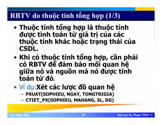 RBTV do thuộc tính tổng hợp (1/3)
• Thuộc tính tổng hợp là thuộc tính
được tính toán từ giá trị của các
ộ í á ặ á ủthuộc tính khác hoặc trạng thái của
CSDL.
hi ó h ộ í h ổ h ầ hải• Khi có thuộc tính tổng hợp, cần phải
có RBTV để đảm bảo mối quan hệ
giữa nó và nguồn mà nó được tínhgiữa nó và nguồn mà nó được tính
toán từ đó.
Ví dụ:Xét các lược đồ quan hệ• Ví dụ:Xét các lược đồ quan hệ
– PXUAT(SOPHIEU, NGAY, TONGTRIGIA)
– CTIET PX(SOPHIEU, MAHANG, SL, DG)
Tran Ngoc BaoTran Ngoc Bao 4747 Dai hoc Su Pham TP.HCMDai hoc Su Pham TP.HCM47
_ ( , , , )
 