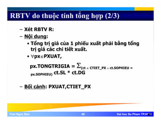 RBTV do thuộc tính tổng hợp (2/3)
– Xét RBTV R:
– Nội dung:ộ g
• Tổng trị giá của 1 phiếu xuất phải bằng tổng
trị giá các chi tiết xuất.
• ∀px∈PXUAT,
px.TONGTRIGIA = Σ(ct ∈ CTIET_PX ∧ ct.SOPHIEU =
px.SOPHIEU) ct.SL * ct.DG
Bối ả h PXUAT CTIET PX– Bối cảnh: PXUAT,CTIET_PX
Tran Ngoc BaoTran Ngoc Bao 4848 Dai hoc Su Pham TP.HCMDai hoc Su Pham TP.HCM48
 