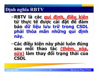 Định nghĩa RBTV
–RBTV là các qui định, điều kiện
từ thực tế được cài đặt để đảmự ợ ặ
bảo dữ liệu lưu trữ trong CSDL
phải thỏa mãn những qui địnhp g q ị
này.
Cá điề kiệ à hải l ô đú–Các điều kiện này phải luôn đúng
sau mỗi thao tác (thêm, xóa,
ử ) là th đổi t thái ủsửa) làm thay đổi trạng thái của
CSDL
Tran Ngoc BaoTran Ngoc Bao 55 Dai hoc Su Pham TP.HCMDai hoc Su Pham TP.HCM5
 