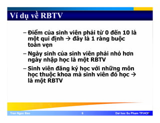 Ví dụ về RBTV
– Điểm của sinh viên phải từ 0 đến 10 là
một qui định đây là 1 ràng buộcmột qui định đây là 1 ràng buộc
toàn vẹn
– Ngày sinh của sinh viên phải nhỏ hơn– Ngày sinh của sinh viên phải nhỏ hơn
ngày nhập học là một RBTV
– Sinh viên đăng ký học với những mônSinh viên đăng ký học với những môn
học thuộc khoa mà sinh viên đó học
là một RBTV
Tran Ngoc BaoTran Ngoc Bao 66 Dai hoc Su Pham TP.HCMDai hoc Su Pham TP.HCM6
 
