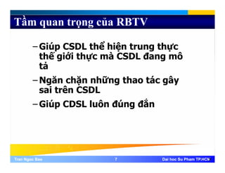 Tầm quan trọng của RBTV
– Giúp CSDL thể hiện trung thực
thế iới thự à CSDL đ ôthế giới thực mà CSDL đang mô
tả
– Ngăn chặn những thao tác gây
sai trên CSDL
– Giúp CDSL luôn đúng đắn
Tran Ngoc BaoTran Ngoc Bao 77 Dai hoc Su Pham TP.HCMDai hoc Su Pham TP.HCM7
 