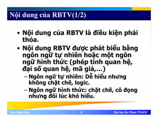 Nội dung của RBTV(1/2)
• Nội dung của RBTV là điều kiện phải
thỏthỏa.
• Nội dung RBTV được phát biểu bằng
ô ữ tự hiê h ặ ột ôngôn ngữ tự nhiên hoặc một ngôn
ngữ hình thức (phép tính quan hệ,
đại số quan hệ mã giả )đại số quan hệ, mã giả,…)
– Ngôn ngữ tự nhiên: Dễ hiểu nhưng
không chặt chẽ, logic.không chặt chẽ, logic.
– Ngôn ngữ hình thức: chặt chẽ, cô đọng
nhưng đôi lúc khó hiểu.
Tran Ngoc BaoTran Ngoc Bao 99 Dai hoc Su Pham TP.HCMDai hoc Su Pham TP.HCM9
 