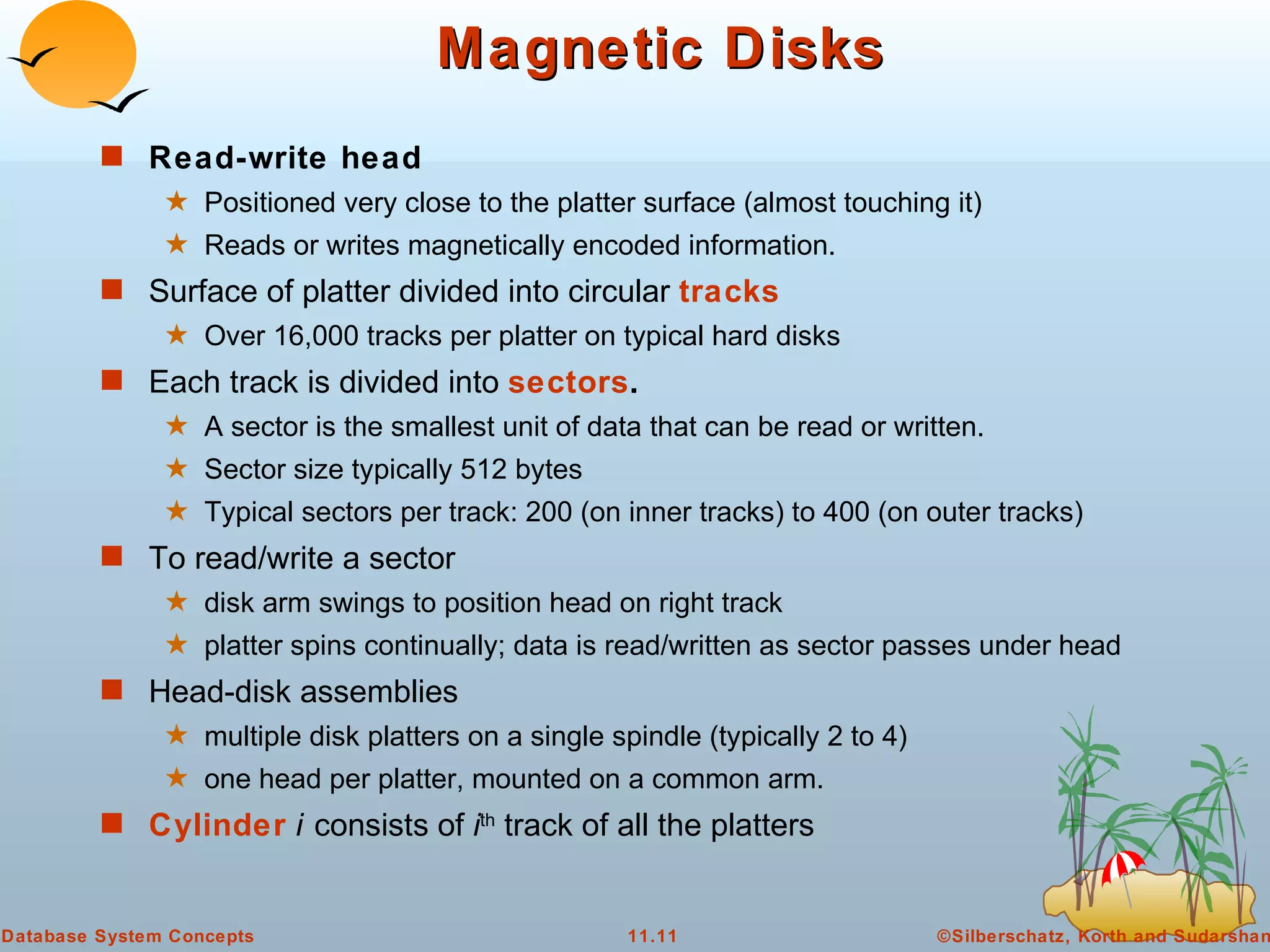 Magnetic Disks Read-write head   Positioned very close to the platter surface (almost touching it) Reads or writes magnetically encoded information. Surface of platter divided into circular  tracks Over 16,000 tracks per platter on typical hard disks Each track is divided into  sectors .   A sector is the smallest unit of data that can be read or written. Sector size typically 512 bytes Typical sectors per track: 200 (on inner tracks) to 400 (on outer tracks) To read/write a sector disk arm swings to position head on right track platter spins continually; data is read/written as sector passes under head Head-disk assemblies  multiple disk platters on a single spindle (typically 2 to 4) one head per platter, mounted on a common arm. Cylinder  i   consists of  i th  track of all the platters  