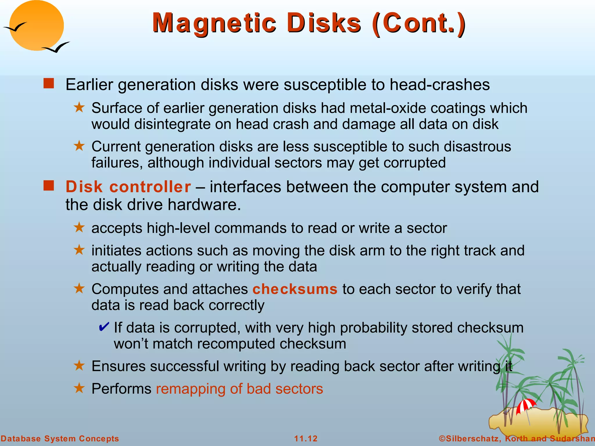 Magnetic Disks (Cont.) Earlier generation disks were susceptible to head-crashes Surface of earlier generation disks had metal-oxide coatings which would disintegrate on head crash and damage all data on disk Current generation disks are less susceptible to such disastrous failures, although individual sectors may get corrupted Disk controller  – interfaces between the computer system and the disk drive hardware. accepts high-level commands to read or write a sector  initiates actions such as moving the disk arm to the right track and actually reading or writing the data Computes and attaches  checksums  to each sector to verify that data is read back correctly If data is corrupted, with very high probability stored checksum won’t match recomputed checksum Ensures successful writing by reading back sector after writing it Performs  remapping of bad sectors 