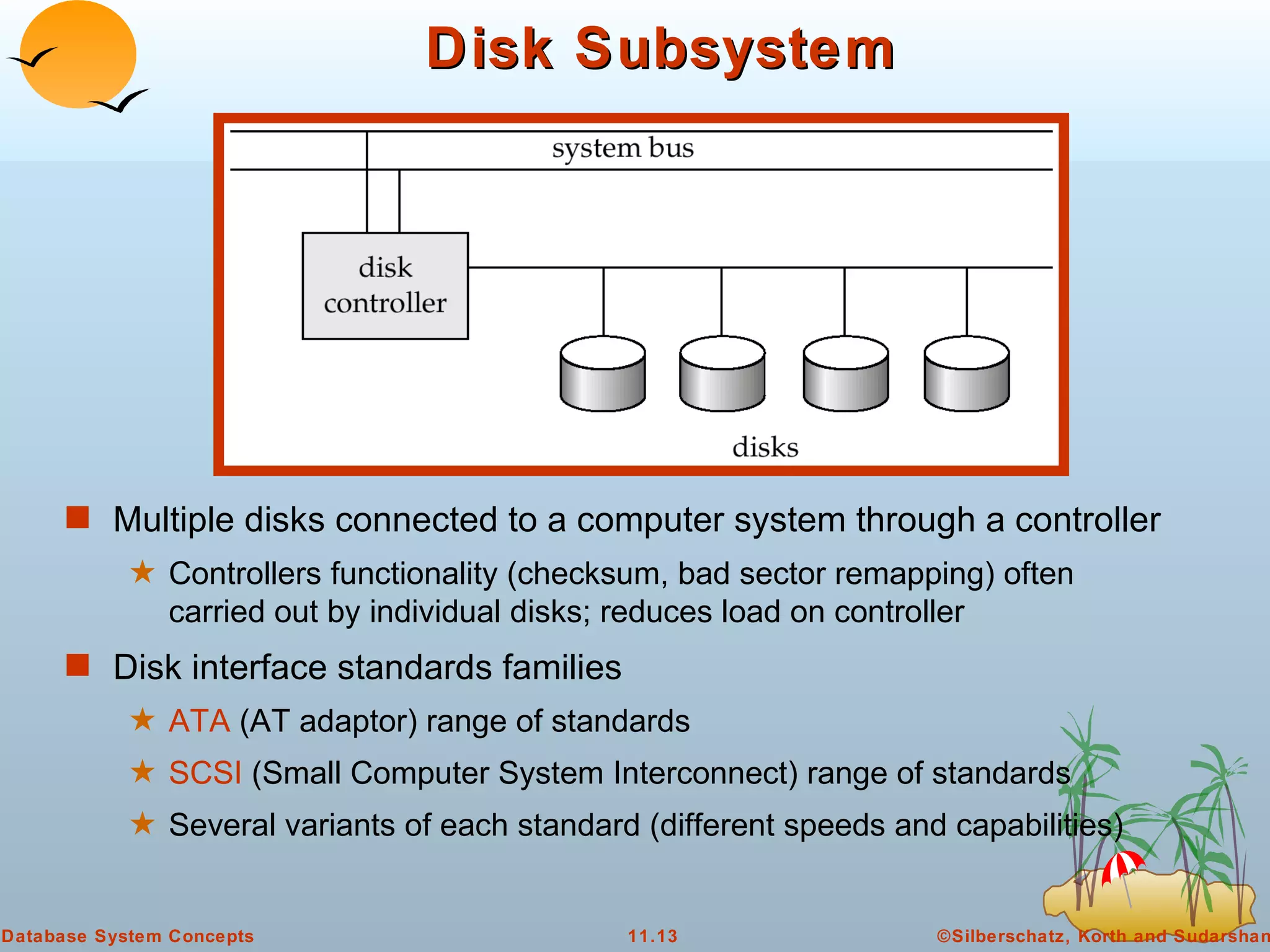 Disk Subsystem Multiple disks connected to a computer system through a controller Controllers functionality (checksum, bad sector remapping) often carried out by individual disks; reduces load on controller Disk interface standards families ATA  (AT adaptor) range of standards  SCSI  (Small Computer System Interconnect) range of standards Several variants of each standard (different speeds and capabilities) 