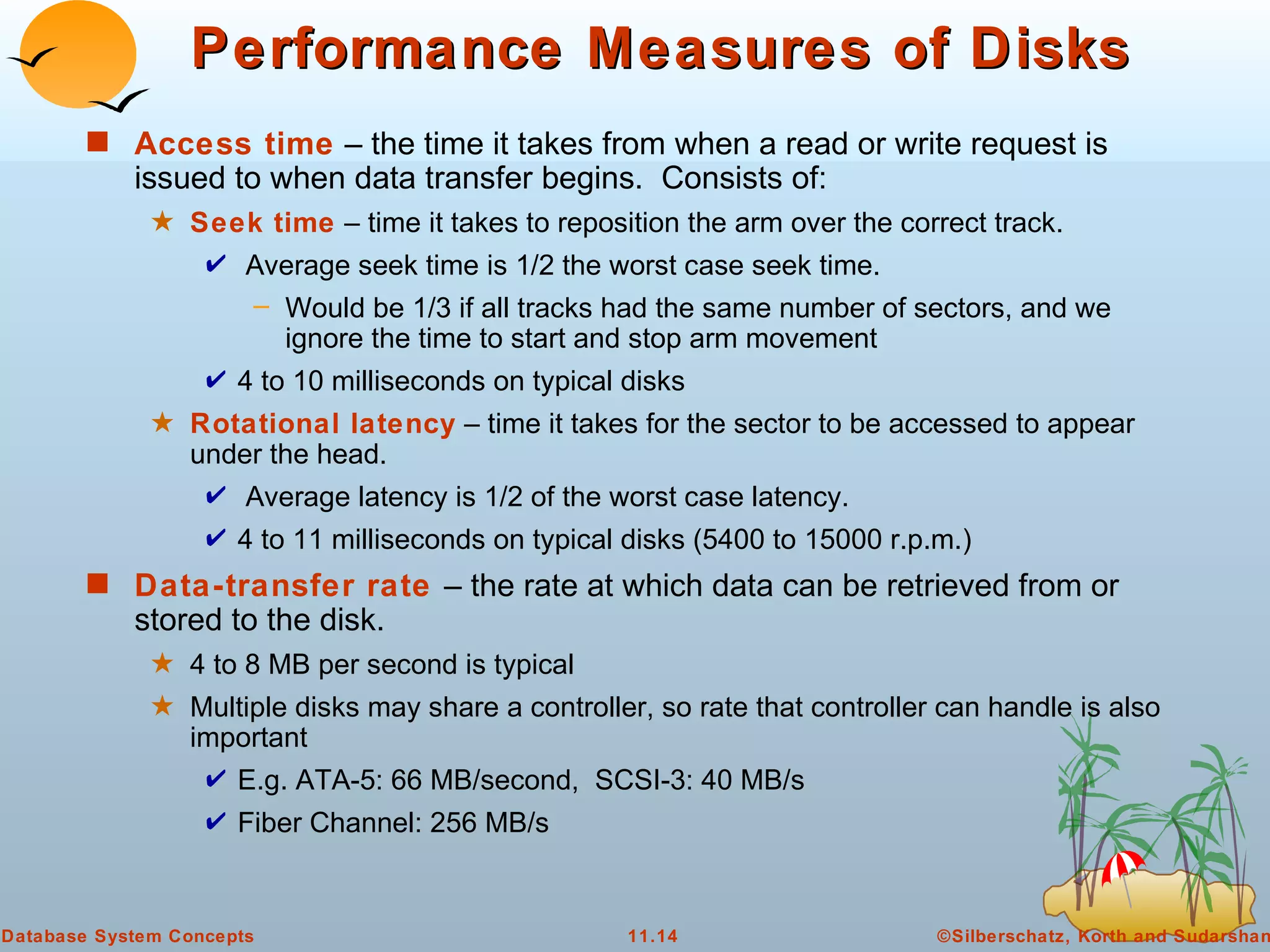 Performance Measures of Disks Access time  – the time it takes from when a read or write request is issued to when data transfer begins.  Consists of:  Seek time  – time it takes to reposition the arm over the correct track.  Average seek time is 1/2 the worst case seek time. Would be 1/3 if all tracks had the same number of sectors, and we ignore the time to start and stop arm movement 4 to 10 milliseconds on typical disks Rotational latency  – time it takes for the sector to be accessed to appear under the head.  Average latency is 1/2 of the worst case latency. 4 to 11 milliseconds on typical disks (5400 to 15000 r.p.m.) Data-transfer rate   – the rate at which data can be retrieved from or stored to the disk. 4 to 8 MB per second is typical Multiple disks may share a controller, so rate that controller can handle is also important E.g. ATA-5: 66 MB/second,  SCSI-3: 40 MB/s Fiber Channel: 256 MB/s 
