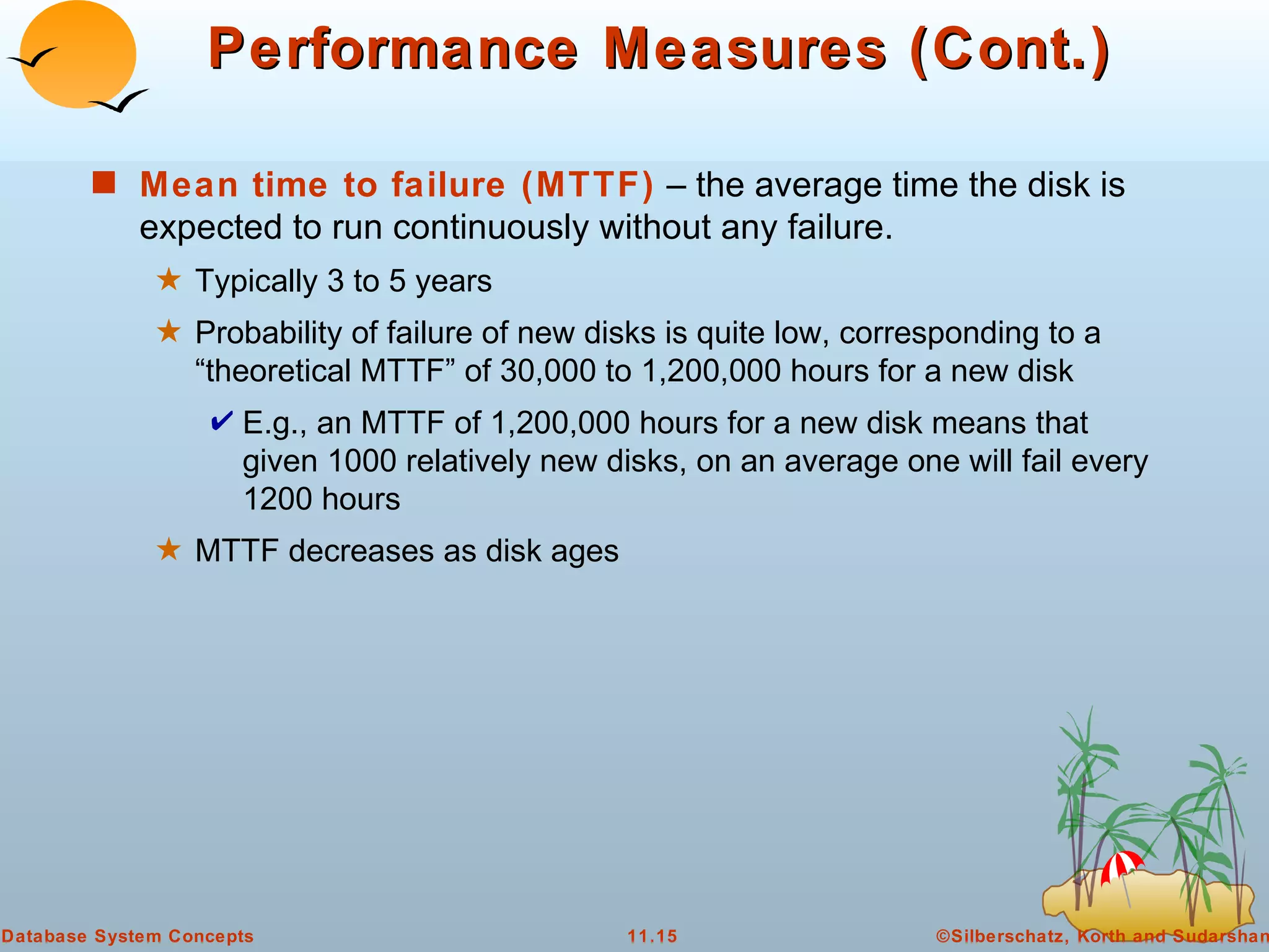 Performance Measures (Cont.) Mean time to failure (MTTF)  – the average time the disk is expected to run continuously without any failure. Typically 3 to 5 years Probability of failure of new disks is quite low, corresponding to a “theoretical MTTF” of 30,000 to 1,200,000 hours for a new disk E.g., an MTTF of 1,200,000 hours for a new disk means that given 1000 relatively new disks, on an average one will fail every 1200 hours MTTF decreases as disk ages 