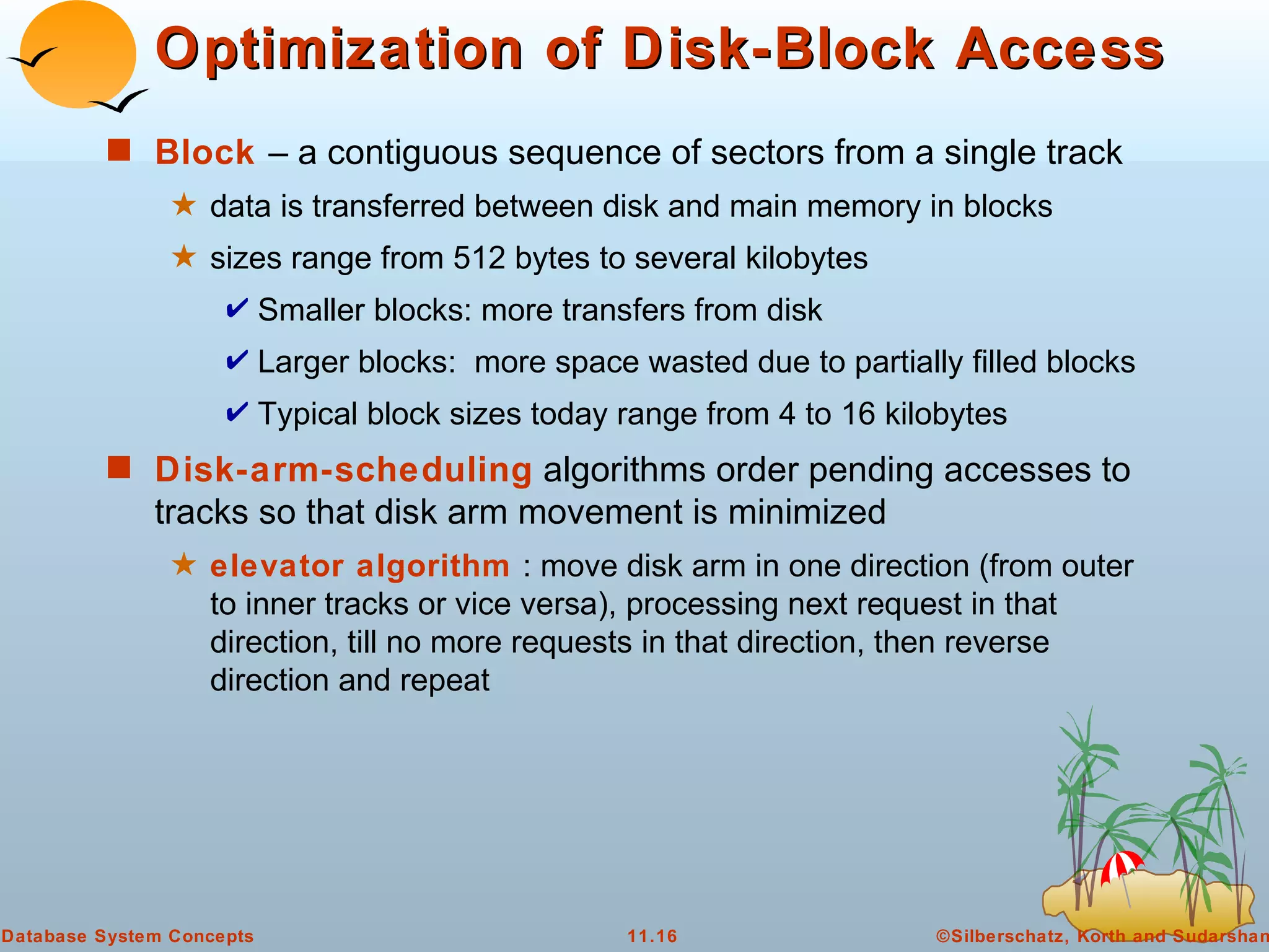 Optimization of Disk-Block Access Block  – a contiguous sequence of sectors from a single track  data is transferred between disk and main memory in blocks  sizes range from 512 bytes to several kilobytes Smaller blocks: more transfers from disk Larger blocks:  more space wasted due to partially filled blocks Typical block sizes today range from 4 to 16 kilobytes Disk-arm-scheduling  algorithms order pending accesses to tracks so that disk arm movement is minimized  elevator algorithm   : move disk arm in one direction (from outer to inner tracks or vice versa), processing next request in that direction, till no more requests in that direction, then reverse direction and repeat 