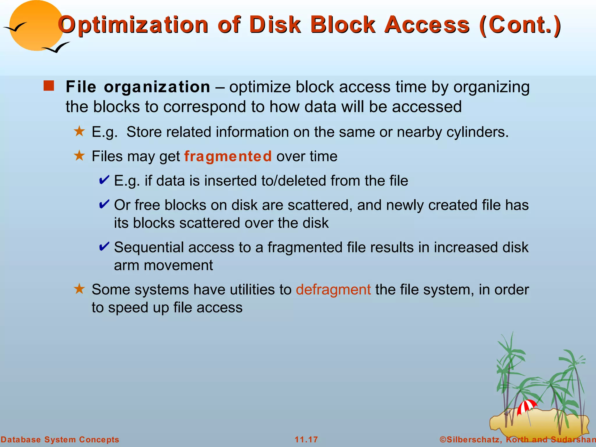 Optimization of Disk Block Access (Cont.) File organization  – optimize block access time by organizing the blocks to correspond to how data will be accessed E.g.  Store related information on the same or nearby cylinders. Files may get  fragmented  over time E.g. if data is inserted to/deleted from the file Or free blocks on disk are scattered, and newly created file has its blocks scattered over the disk Sequential access to a fragmented file results in increased disk arm movement Some systems have utilities to  defragment  the file system, in order to speed up file access 