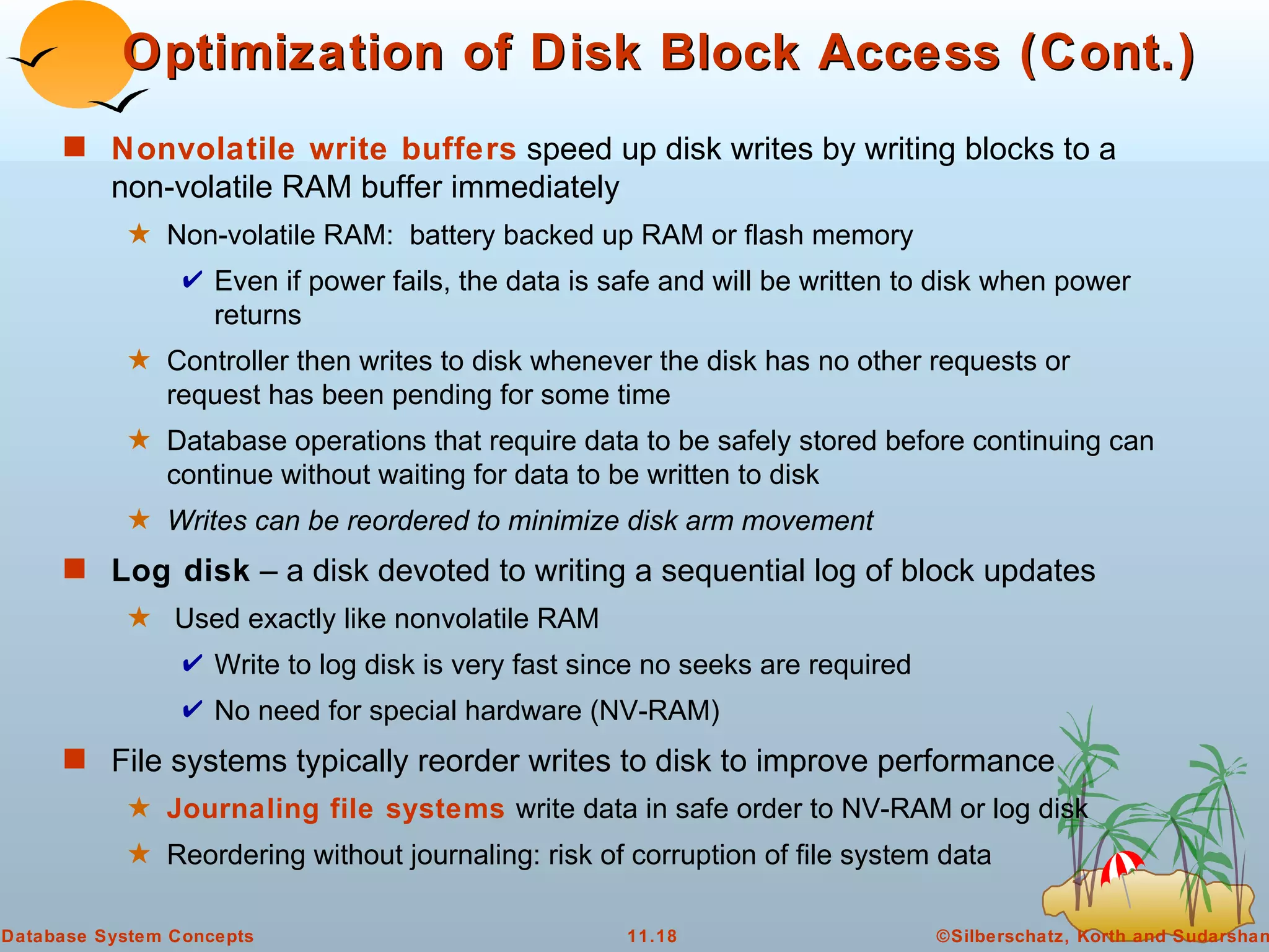 Nonvolatile write buffers  speed up disk writes by writing blocks to a non-volatile RAM buffer immediately Non-volatile RAM:  battery backed up RAM or flash memory Even if power fails, the data is safe and will be written to disk when power returns Controller then writes to disk whenever the disk has no other requests or request has been pending for some time Database operations that require data to be safely stored before continuing can continue without waiting for data to be written to disk Writes can be reordered to minimize disk arm movement Log disk  – a disk devoted to writing a sequential log of block updates Used exactly like nonvolatile RAM Write to log disk is very fast since no seeks are required No need for special hardware (NV-RAM) File systems typically reorder writes to disk to improve performance Journaling file systems  write data in safe order to NV-RAM or log disk Reordering without journaling: risk of corruption of file system data Optimization of Disk Block Access (Cont.) 