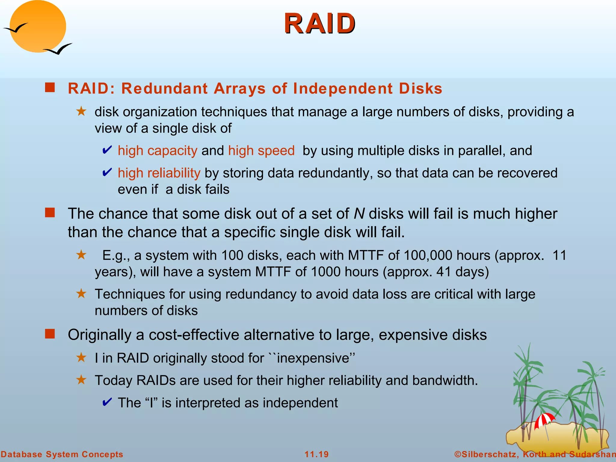 RAID RAID: Redundant Arrays of Independent Disks   disk organization techniques that manage a large numbers of disks, providing a view of a single disk of  high capacity  and  high speed   by using multiple disks in parallel, and  high reliability  by storing data redundantly, so that data can be recovered even if  a disk fails  The chance that some disk out of a set of  N  disks will fail is much higher than the chance that a specific single disk will fail. E.g., a system with 100 disks, each with MTTF of 100,000 hours (approx.  11 years), will have a system MTTF of 1000 hours (approx. 41 days) Techniques for using redundancy to avoid data loss are critical with large numbers of disks Originally a cost-effective alternative to large, expensive disks I in RAID originally stood for ``inexpensive’’ Today RAIDs are used for their higher reliability and bandwidth.  The “I” is interpreted as independent 