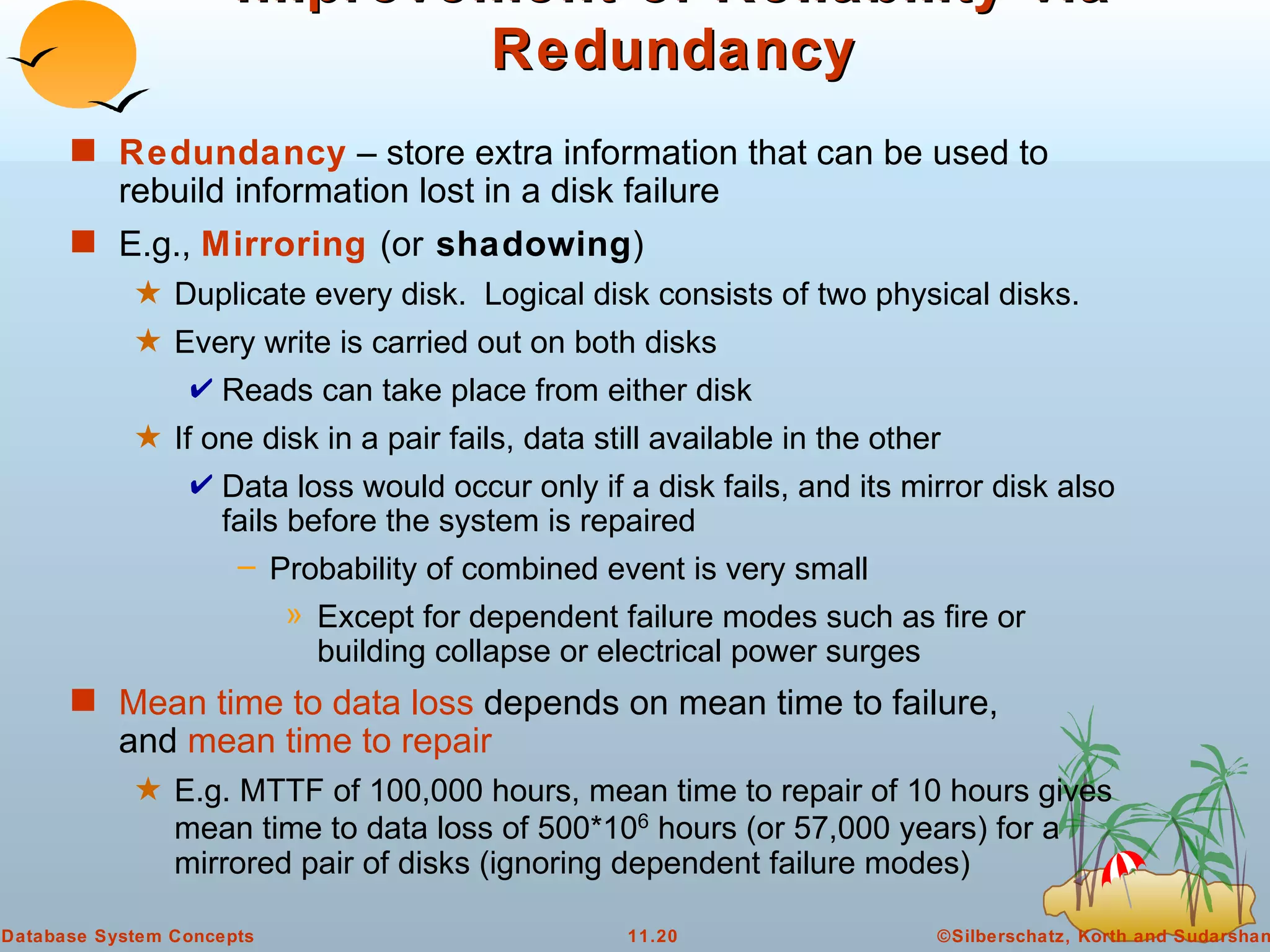 Improvement of Reliability via Redundancy Redundancy  – store extra information that can be used to rebuild information lost in a disk failure E.g.,  Mirroring   (or  shadowing ) Duplicate every disk.  Logical disk consists of two physical disks. Every write is carried out on both disks Reads can take place from either disk If one disk in a pair fails, data still available in the other Data loss would occur only if a disk fails, and its mirror disk also fails before the system is repaired Probability of combined event is very small  Except for dependent failure modes such as fire or building collapse or electrical power surges Mean time to data loss  depends on mean time to failure,  and  mean time to repair E.g. MTTF of 100,000 hours, mean time to repair of 10 hours gives mean time to data loss of 500*10 6  hours (or 57,000 years) for a mirrored pair of disks (ignoring dependent failure modes) 