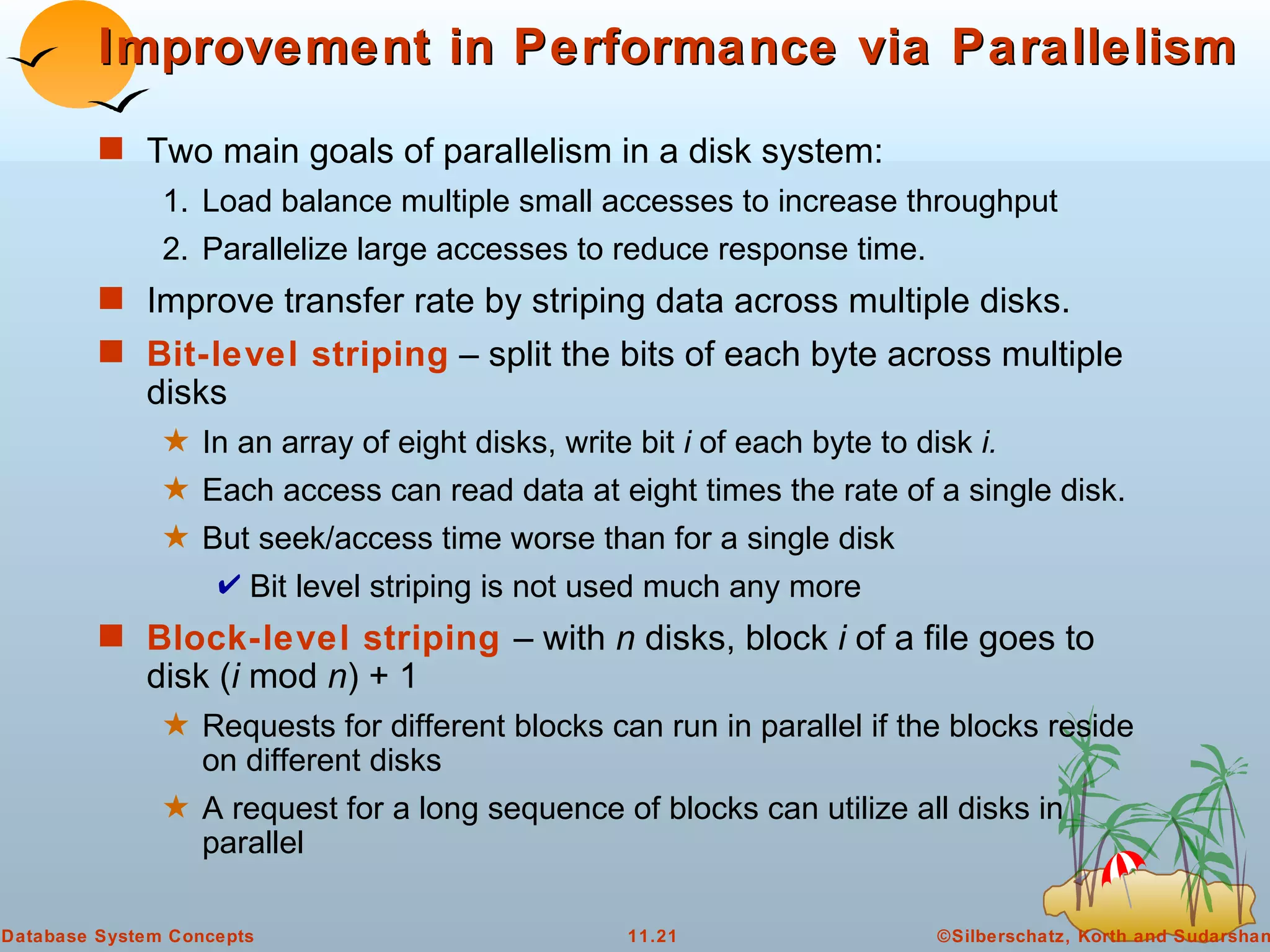 Improvement in Performance via Parallelism Two main goals of parallelism in a disk system:  1. Load balance multiple small accesses to increase throughput 2. Parallelize large accesses to reduce response time. Improve transfer rate by striping data across multiple disks. Bit-level striping  – split the bits of each byte across multiple disks In an array of eight disks, write bit  i  of each byte to disk  i. Each access can read data at eight times the rate of a single disk. But seek/access time worse than for a single disk Bit level striping is not used much any more Block-level striping   – with  n  disks, block  i  of a file goes to disk ( i  mod  n ) + 1 Requests for different blocks can run in parallel if the blocks reside on different disks A request for a long sequence of blocks can utilize all disks in parallel 