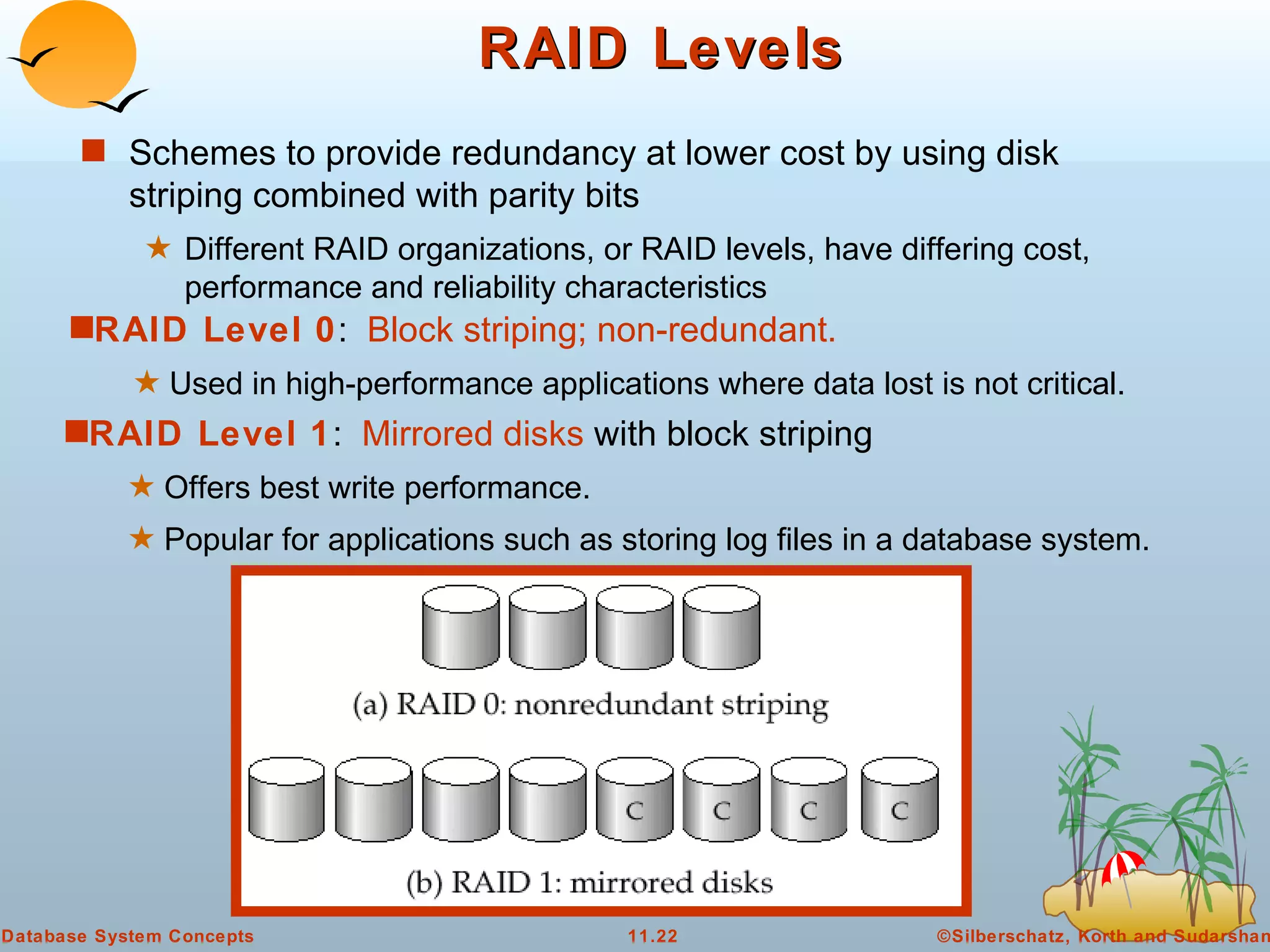 RAID Levels Schemes to provide redundancy at lower cost by using disk striping combined with parity bits Different RAID organizations, or RAID levels, have differing cost, performance and reliability characteristics RAID Level 1 :  Mirrored disks  with block striping Offers best write performance.  Popular for applications such as storing log files in a database system. RAID Level 0 :  Block striping; non-redundant.   Used in high-performance applications where data lost is not critical.  