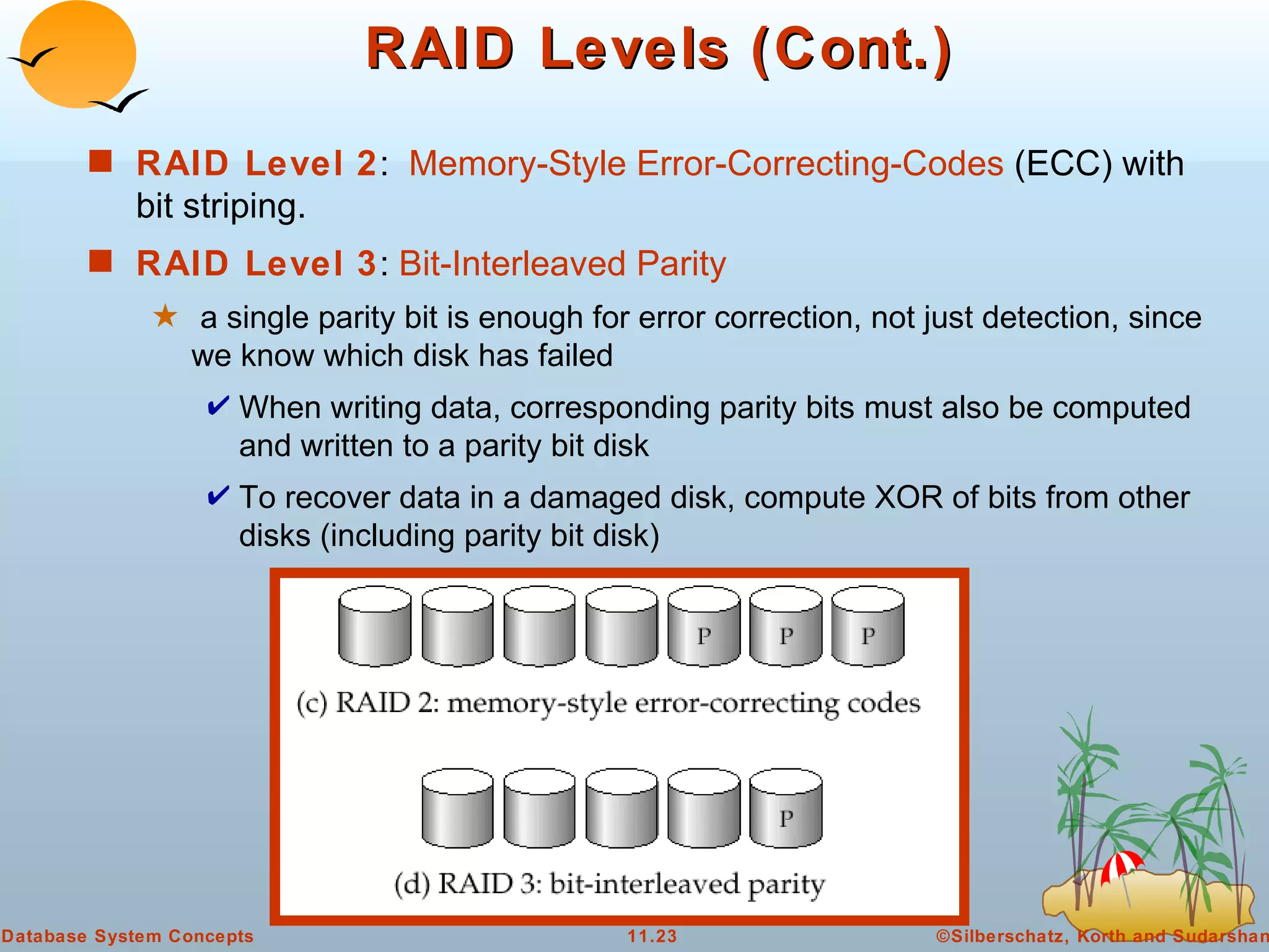 RAID Levels (Cont.) RAID Level 2 :  Memory-Style Error-Correcting-Codes  (ECC) with bit striping. RAID Level 3 :  Bit-Interleaved Parity a single parity bit is enough for error correction, not just detection, since we know which disk has failed When writing data, corresponding parity bits must also be computed and written to a parity bit disk To recover data in a damaged disk, compute XOR of bits from other disks (including parity bit disk)  