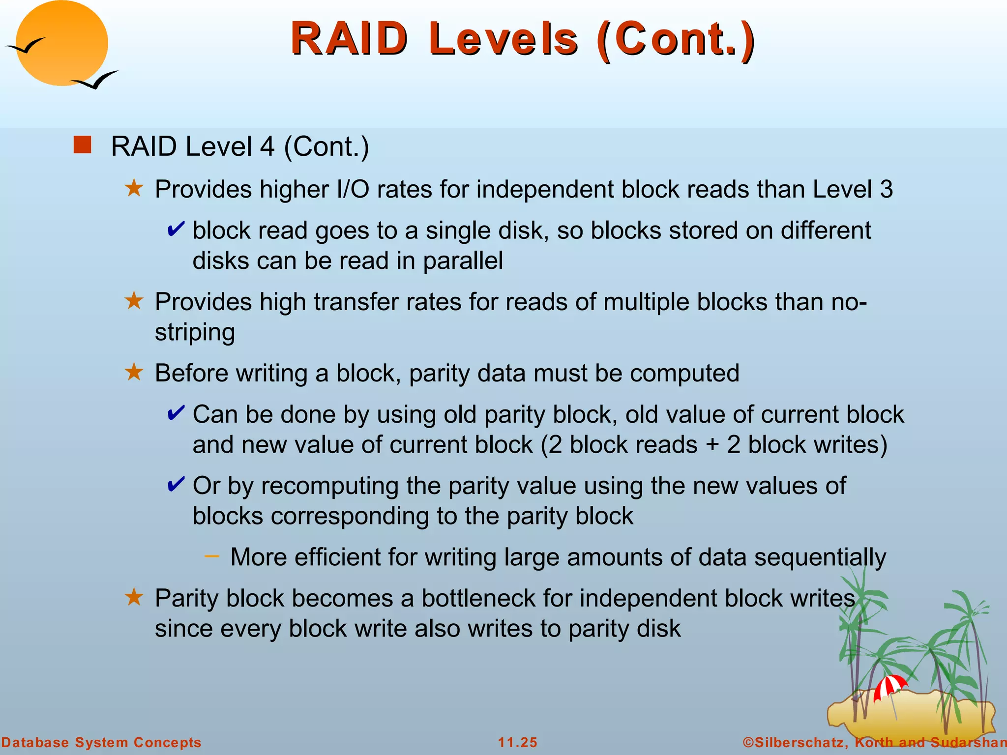 RAID Levels (Cont.) RAID Level 4 (Cont.) Provides higher I/O rates for independent block reads than Level 3  block read goes to a single disk, so blocks stored on different disks can be read in parallel Provides high transfer rates for reads of multiple blocks than no-striping Before writing a block, parity data must be computed  Can be done by using old parity block, old value of current block and new value of current block (2 block reads + 2 block writes) Or by recomputing the parity value using the new values of blocks corresponding to the parity block More efficient for writing large amounts of data sequentially Parity block becomes a bottleneck for independent block writes since every block write also writes to parity disk 