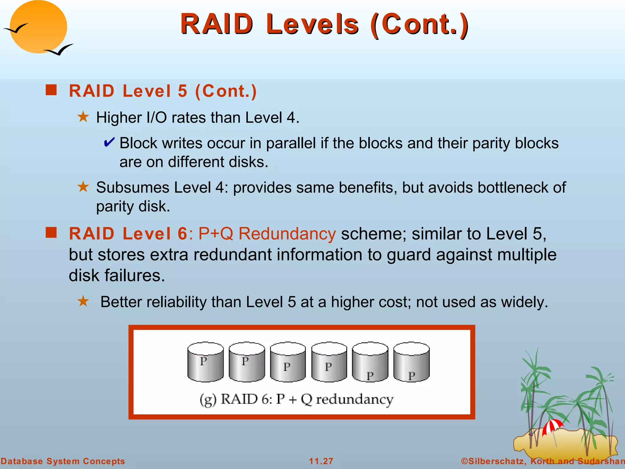 RAID Levels (Cont.) RAID Level 5 (Cont.) Higher I/O rates than Level 4.  Block writes occur in parallel if the blocks and their parity blocks are on different disks. Subsumes Level 4: provides same benefits, but avoids bottleneck of parity disk. RAID Level 6 : P+Q Redundancy  scheme; similar to Level 5, but stores extra redundant information to guard against multiple disk failures.  Better reliability than Level 5 at a higher cost; not used as widely.  
